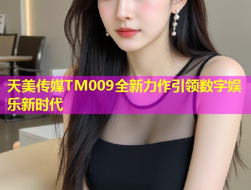 天美传媒TM009全新力作引领数字娱乐新时代