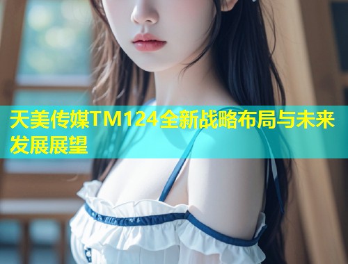 天美传媒TM124全新战略布局与未来发展展望
