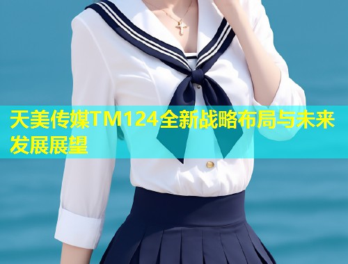 天美传媒TM124全新战略布局与未来发展展望