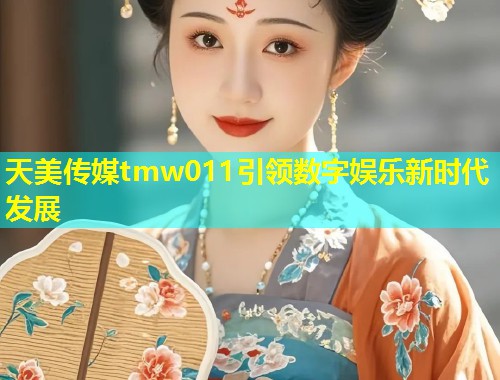 天美传媒tmw011引领数字娱乐新时代发展