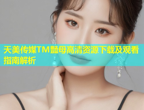 天美传媒TM豔母高清资源下载及观看指南解析