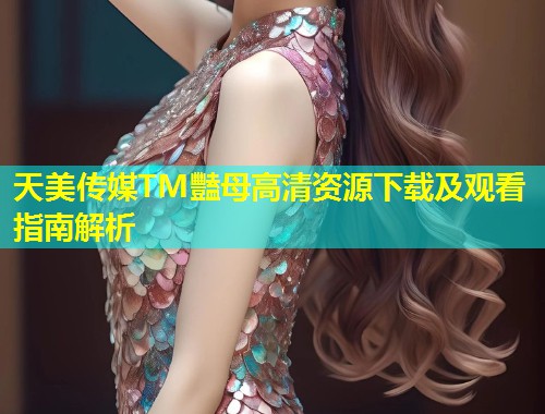 天美传媒TM豔母高清资源下载及观看指南解析