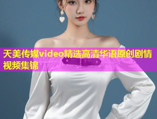 天美传媒video精选高清华语原创剧情视频集锦