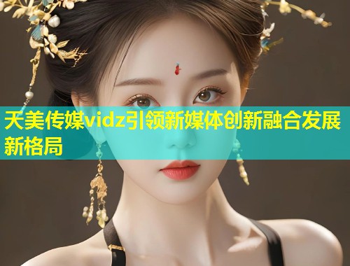 天美传媒vidz引领新媒体创新融合发展新格局