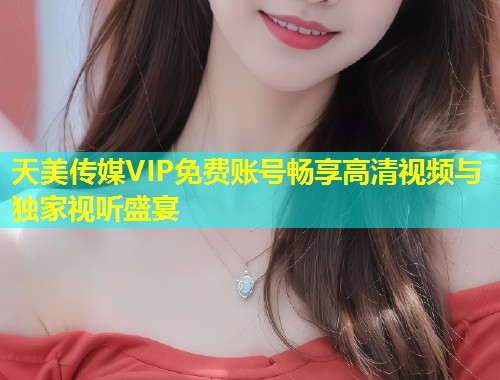 天美传媒VIP免费账号畅享高清视频与独家视听盛宴