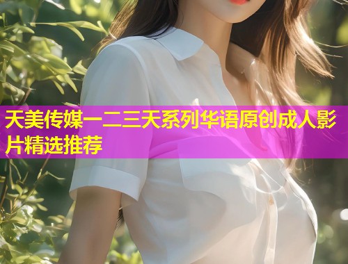 天美传媒一二三天系列华语原创成人影片精选推荐