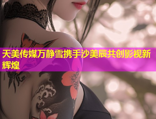 天美传媒万静雪携手沙美辰共创影视新辉煌