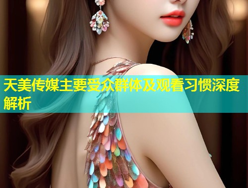 天美传媒主要受众群体及观看习惯深度解析