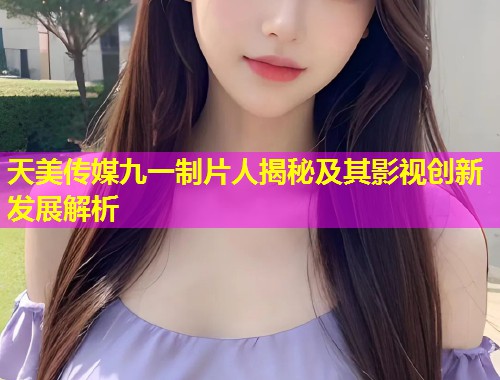 天美传媒九一制片人揭秘及其影视创新发展解析