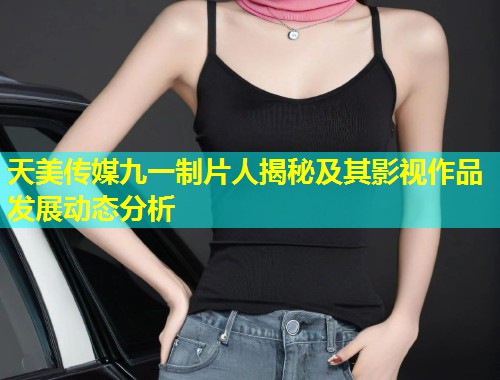 天美传媒九一制片人揭秘及其影视作品发展动态分析