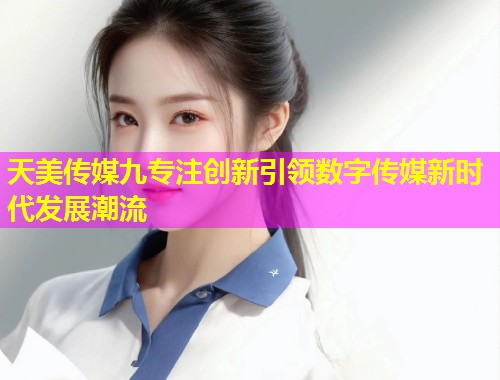 天美传媒九专注创新引领数字传媒新时代发展潮流