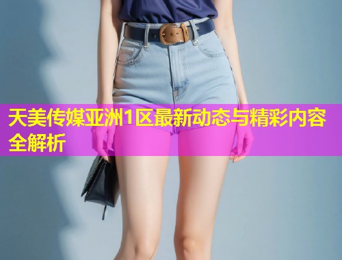 天美传媒亚洲1区最新动态与精彩内容全解析