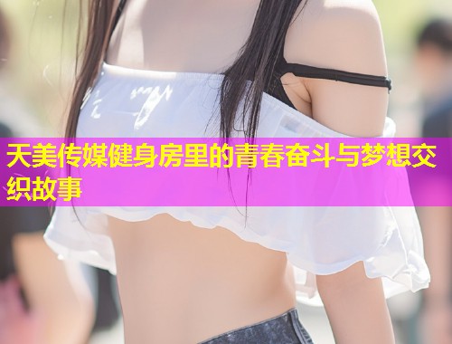 天美传媒健身房里的青春奋斗与梦想交织故事