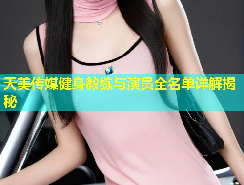 天美传媒健身教练与演员全名单详解揭秘