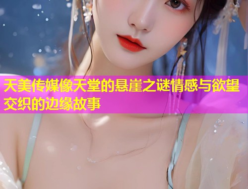 天美传媒像天堂的悬崖之谜情感与欲望交织的边缘故事