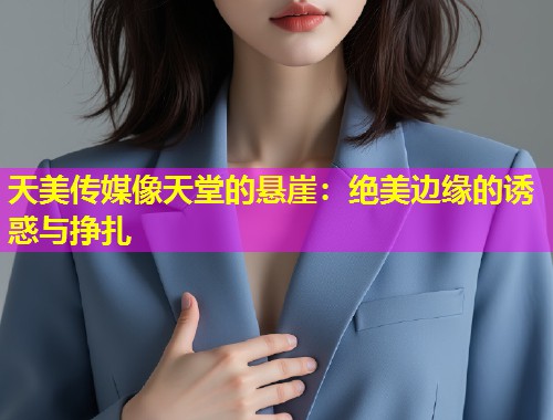 天美传媒像天堂的悬崖：绝美边缘的诱惑与挣扎