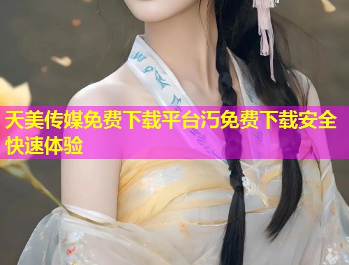 天美传媒免费下载平台汅免费下载安全快速体验