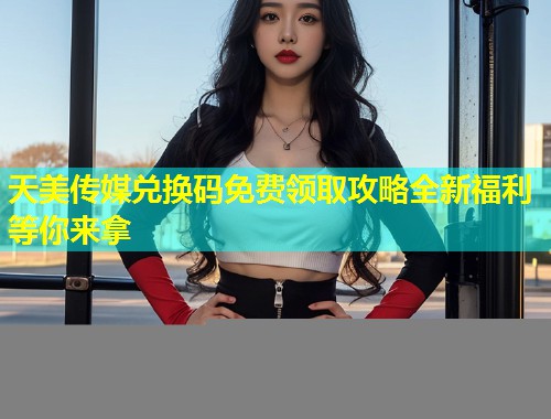 天美传媒兑换码免费领取攻略全新福利等你来拿
