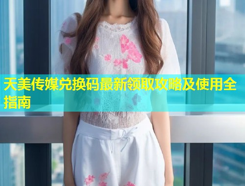 天美传媒兑换码最新领取攻略及使用全指南