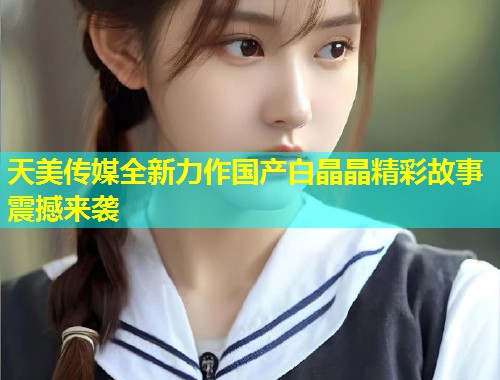 天美传媒全新力作国产白晶晶精彩故事震撼来袭
