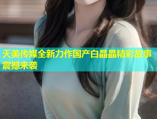 天美传媒全新力作国产白晶晶精彩故事震撼来袭