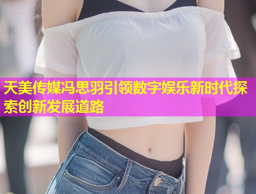 天美传媒冯思羽引领数字娱乐新时代探索创新发展道路