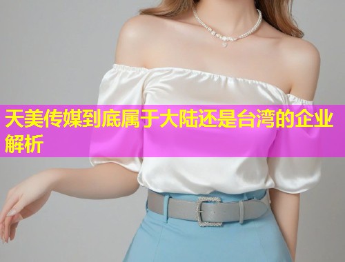 天美传媒到底属于大陆还是台湾的企业解析
