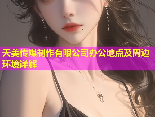 天美传媒制作有限公司办公地点及周边环境详解
