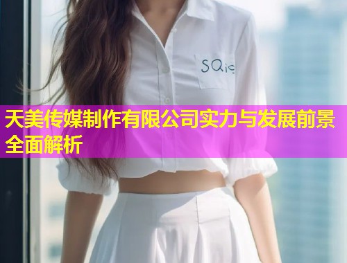 天美传媒制作有限公司实力与发展前景全面解析