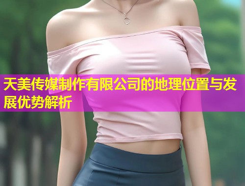 天美传媒制作有限公司的地理位置与发展优势解析