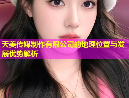 天美传媒制作有限公司的地理位置与发展优势解析