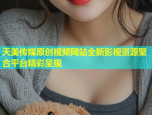 天美传媒原创视频网站全新影视资源聚合平台精彩呈现