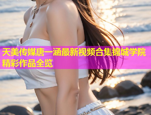 天美传媒唐一涵最新视频合集锦城学院精彩作品全览