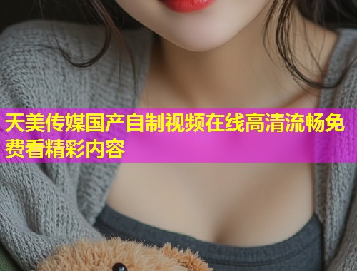 天美传媒国产自制视频在线高清流畅免费看精彩内容