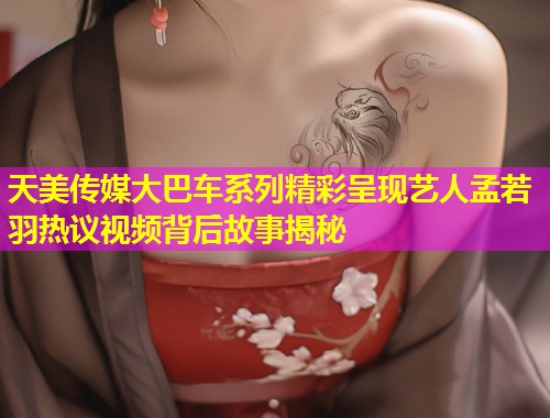 天美传媒大巴车系列精彩呈现艺人孟若羽热议视频背后故事揭秘