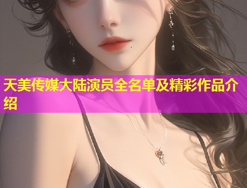 天美传媒大陆演员全名单及精彩作品介绍