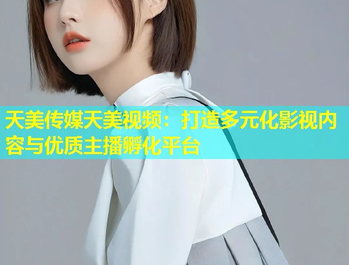 天美传媒天美视频：打造多元化影视内容与优质主播孵化平台