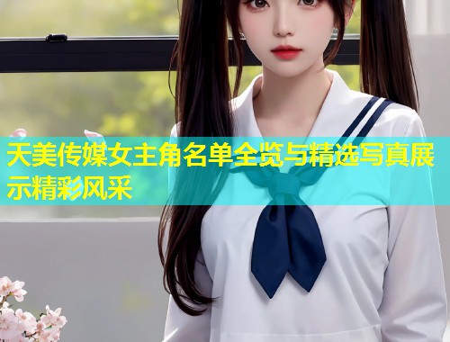 天美传媒女主角名单全览与精选写真展示精彩风采