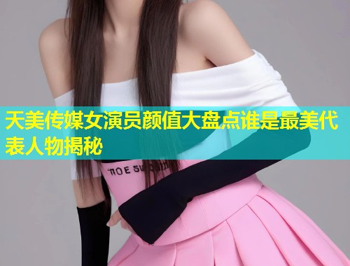 天美传媒女演员颜值大盘点谁是最美代表人物揭秘