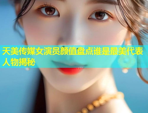 天美传媒女演员颜值盘点谁是最美代表人物揭秘