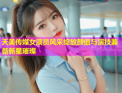 天美传媒女演员风采绽放颜值与演技兼备新星璀璨