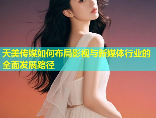 天美传媒如何布局影视与新媒体行业的全面发展路径