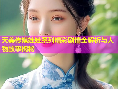 天美传媒娃娃系列精彩剧情全解析与人物故事揭秘