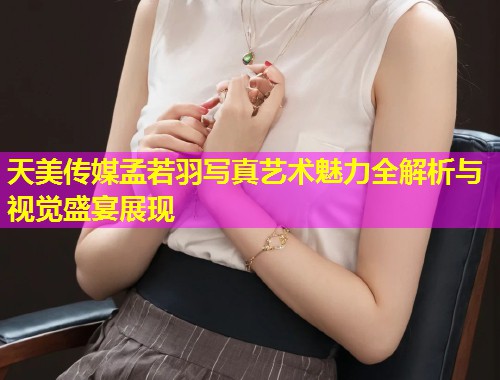 天美传媒孟若羽写真艺术魅力全解析与视觉盛宴展现
