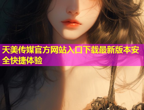 天美传媒官方网站入口下载最新版本安全快捷体验
