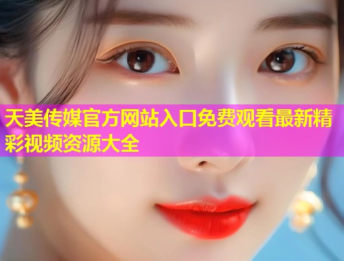 天美传媒官方网站入口免费观看最新精彩视频资源大全