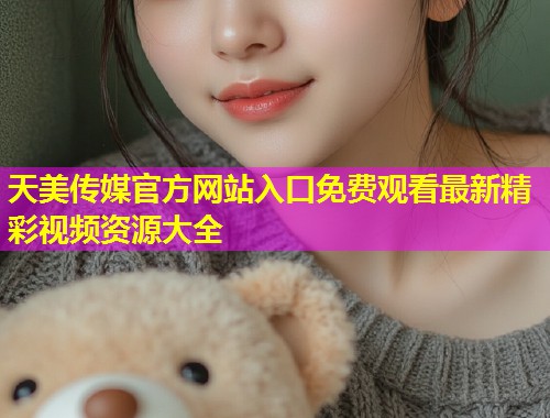 天美传媒官方网站入口免费观看最新精彩视频资源大全