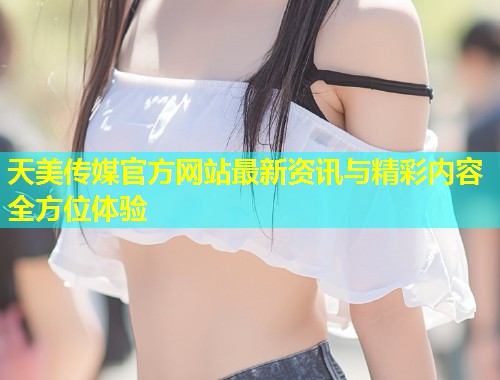 天美传媒官方网站最新资讯与精彩内容全方位体验