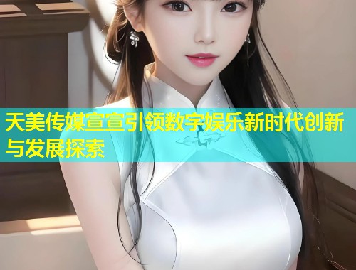 天美传媒宣宣引领数字娱乐新时代创新与发展探索