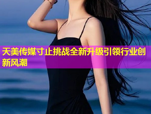 天美传媒寸止挑战全新升级引领行业创新风潮